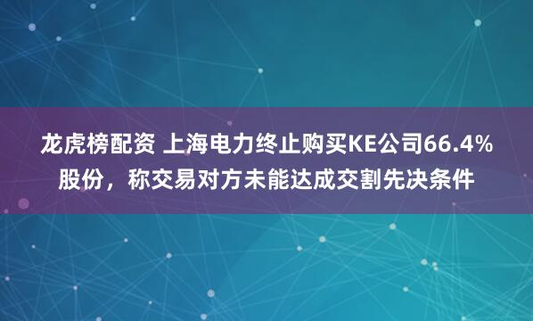 龙虎榜配资 上海电力终止购买KE公司66.4%股份，称交易对方未能达成交割先决条件