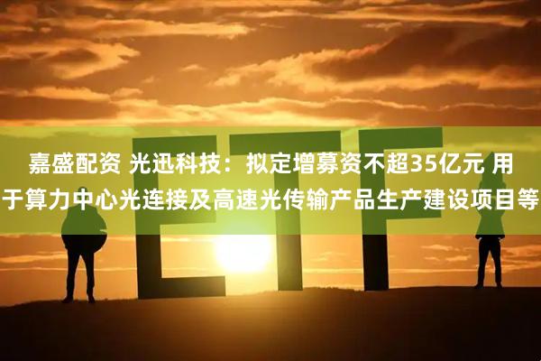 嘉盛配资 光迅科技：拟定增募资不超35亿元 用于算力中心光连接及高速光传输产品生产建设项目等
