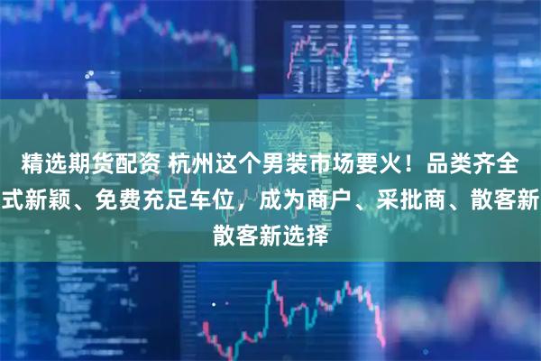 精选期货配资 杭州这个男装市场要火！品类齐全、款式新颖、免费充足车位，成为商户、采批商、散客新选择