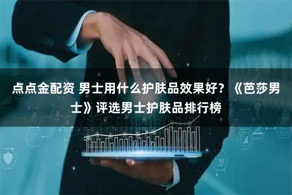 点点金配资 男士用什么护肤品效果好？《芭莎男士》评选男士护肤品排行榜