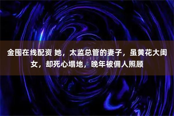 金囤在线配资 她，太监总管的妻子，虽黄花大闺女，却死心塌地，晚年被佣人照顾