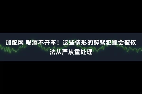 加配网 喝酒不开车！这些情形的醉驾犯罪会被依法从严从重处理