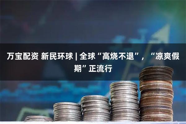 万宝配资 新民环球 | 全球“高烧不退”，“凉爽假期”正流行