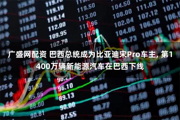 广盛网配资 巴西总统成为比亚迪宋Pro车主, 第1400万辆新能源汽车在巴西下线