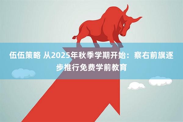 伍伍策略 从2025年秋季学期开始：察右前旗逐步推行免费学前教育