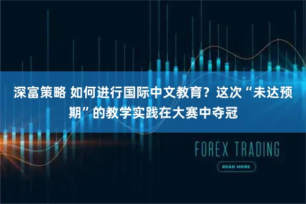 深富策略 如何进行国际中文教育？这次“未达预期”的教学实践在大赛中夺冠