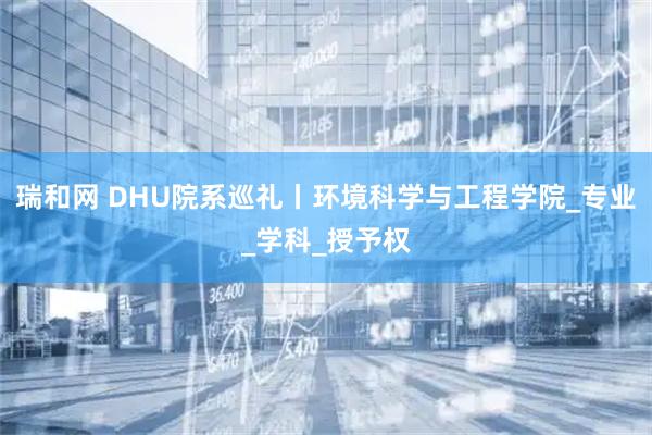 瑞和网 DHU院系巡礼丨环境科学与工程学院_专业_学科_授予权