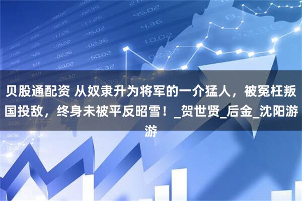 贝股通配资 从奴隶升为将军的一介猛人，被冤枉叛国投敌，终身未被平反昭雪！_贺世贤_后金_沈阳游