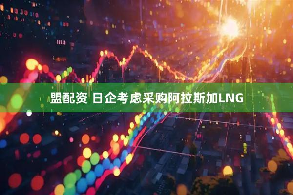 盟配资 日企考虑采购阿拉斯加LNG
