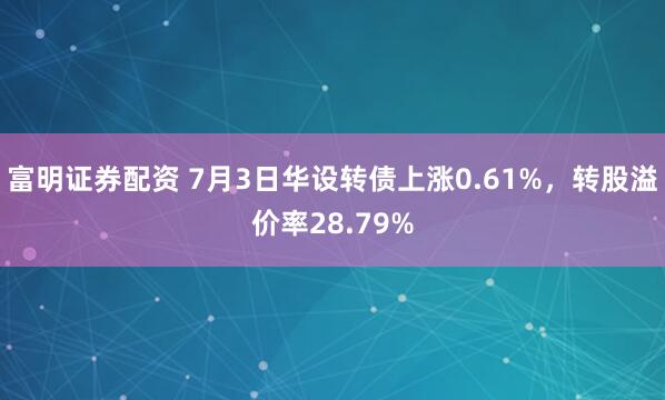 富明证券配资 7月3日华设转债上涨0.61%,转股溢价率28.79%