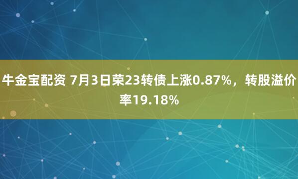 牛金宝配资 7月3日荣23转债上涨0.87%，转股溢价率19.18%