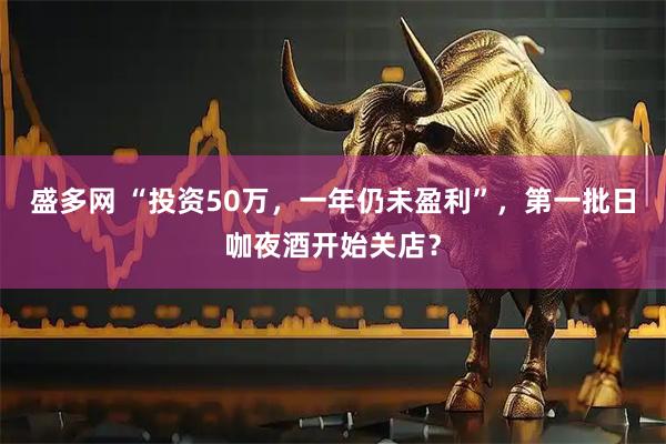盛多网 “投资50万,一年仍未盈利”,第一批日咖夜酒开始关店?
