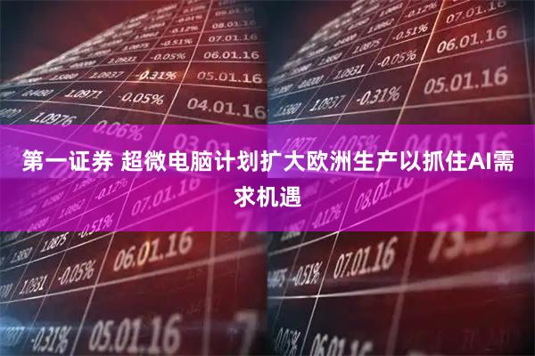 第一证券 超微电脑计划扩大欧洲生产以抓住AI需求机遇