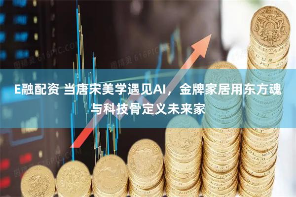 E融配资 当唐宋美学遇见AI，金牌家居用东方魂与科技骨定义未来家