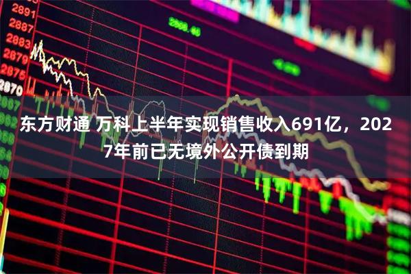 东方财通 万科上半年实现销售收入691亿,2027年前已无境外公开债到期