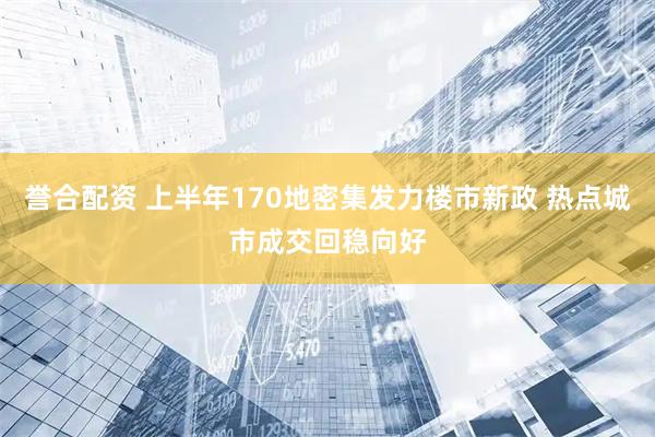 誉合配资 上半年170地密集发力楼市新政 热点城市成交回稳向好