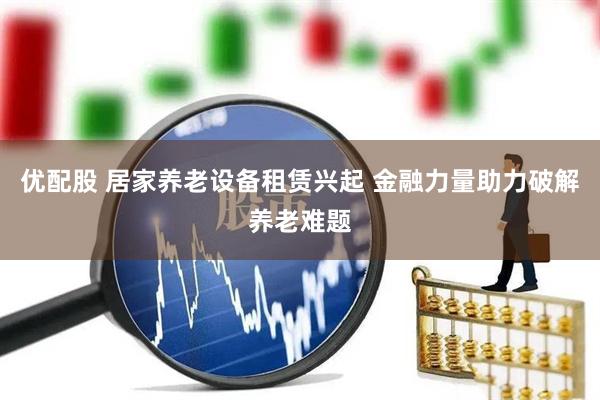 优配股 居家养老设备租赁兴起 金融力量助力破解养老难题