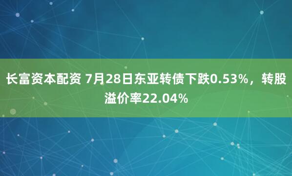 长富资本配资 7月28日东亚转债下跌0.53%,转股溢价率22.04%
