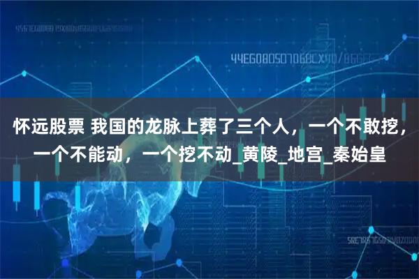 怀远股票 我国的龙脉上葬了三个人，一个不敢挖，一个不能动，一个挖不动_黄陵_地宫_秦始皇