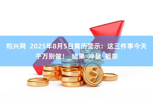 和兴网  2025年8月5日黄历警示：这三件事今天千万别做！_结果_冲鼠_祖宗