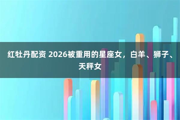 红牡丹配资 2026被重用的星座女，白羊、狮子、天秤女