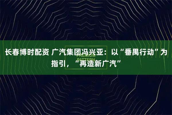 长春博时配资 广汽集团冯兴亚：以“番禺行动”为指引，“再造新广汽”