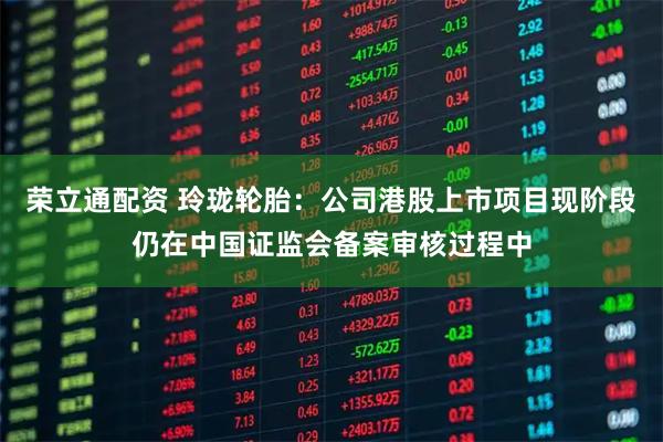 荣立通配资 玲珑轮胎：公司港股上市项目现阶段仍在中国证监会备案审核过程中