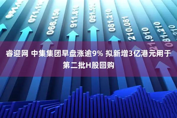 睿迎网 中集集团早盘涨逾9% 拟新增3亿港元用于第二批H股回购