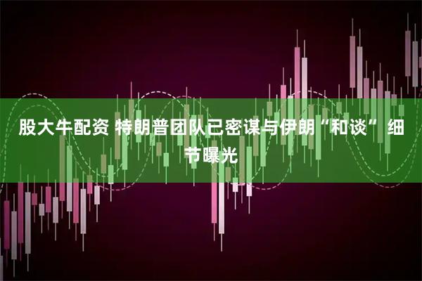 股大牛配资 特朗普团队已密谋与伊朗“和谈” 细节曝光