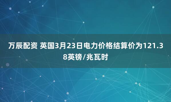 万辰配资 英国3月23日电力价格结算价为121.38英镑/兆瓦时