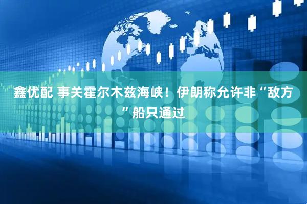 鑫优配 事关霍尔木兹海峡！伊朗称允许非“敌方”船只通过
